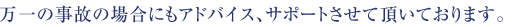 万一の事故の場合にもアドバイス、サポートさせて頂いております。